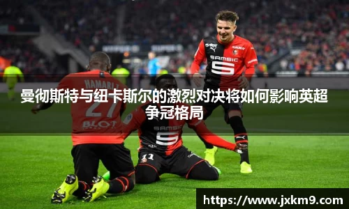 曼彻斯特与纽卡斯尔的激烈对决将如何影响英超争冠格局